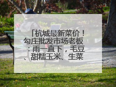 杭城最新菜价！勾庄批发市场老板：雨一直下，毛豆、甜糯玉米、生菜却更实惠