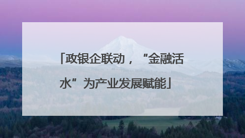政银企联动，“金融活水”为产业发展赋能