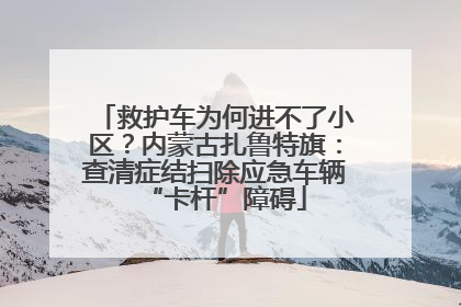救护车为何进不了小区？内蒙古扎鲁特旗：查清症结扫除应急车辆“卡杆”障碍