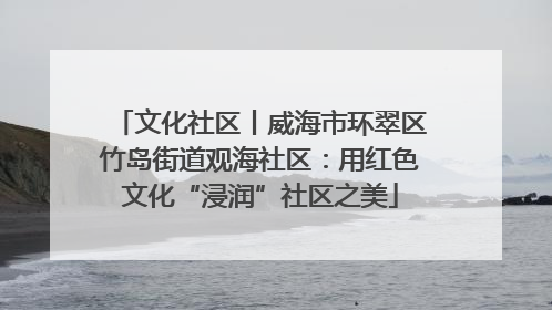 文化社区丨威海市环翠区竹岛街道观海社区：用红色文化“浸润”社区之美