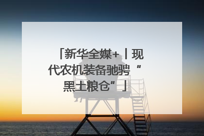 新华全媒+丨现代农机装备驰骋“黑土粮仓”