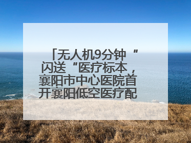 无人机9分钟“闪送“医疗标本，襄阳市中心医院首开襄阳低空医疗配送“空中快