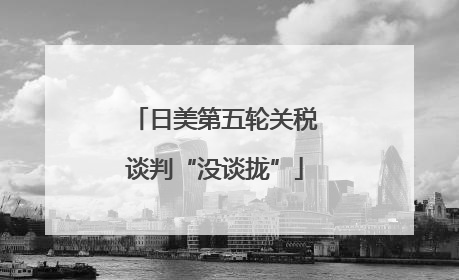 日美第五轮关税谈判“没谈拢”