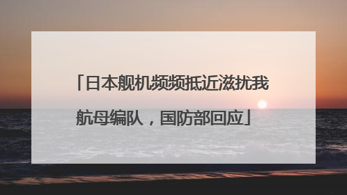 日本舰机频频抵近滋扰我航母编队，国防部回应