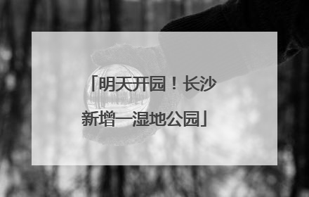 明天开园！长沙新增一湿地公园