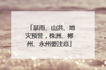暴雨、山洪、地灾预警，株洲、郴州、永州要注意