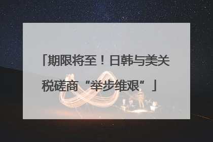 期限将至！日韩与美关税磋商“举步维艰”