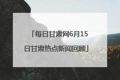 每日甘肃网6月15日甘肃热点新闻回顾