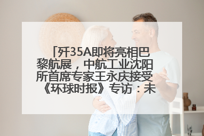 歼35A即将亮相巴黎航展，中航工业沈阳所首席专家王永庆接受《环球时报》专访：未来数量可以有很多