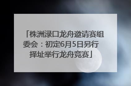 株洲渌口龙舟邀请赛组委会：初定6月5日另行择址举行龙舟竞赛