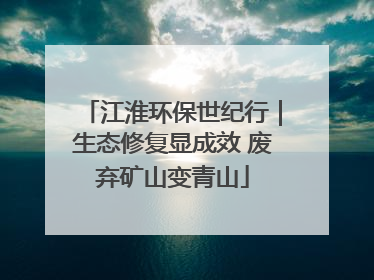 江淮环保世纪行｜生态修复显成效 废弃矿山变青山