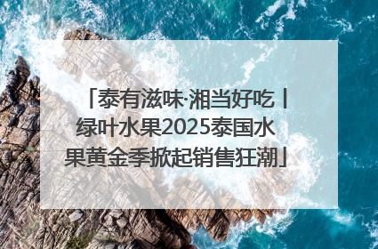 泰有滋味·湘当好吃丨绿叶水果2025泰国水果黄金季掀起销售狂潮