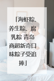 海虾粽、养生粽、腐乳粽 青岛商超新奇口味粽子受追捧