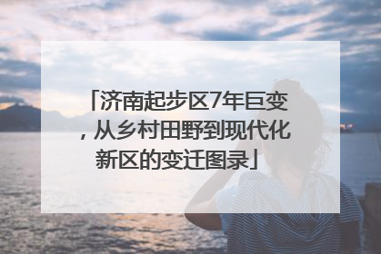 济南起步区7年巨变，从乡村田野到现代化新区的变迁图录