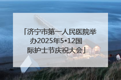 济宁市第一人民医院举办2025年5•12国际护士节庆祝大会