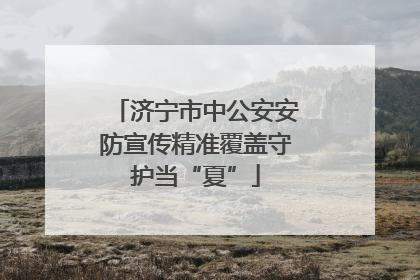 济宁市中公安安防宣传精准覆盖守护当“夏”