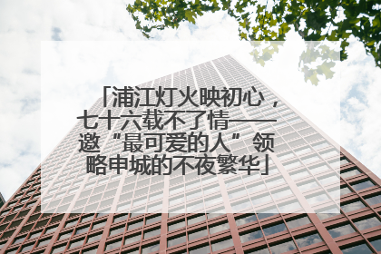 浦江灯火映初心，七十六载不了情——邀“最可爱的人”领略申城的不夜繁华