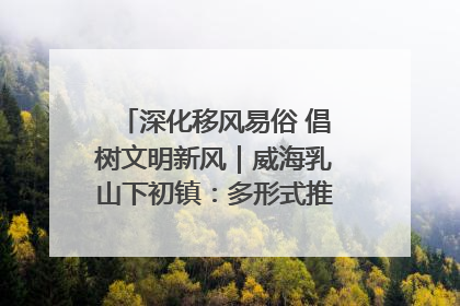 深化移风易俗 倡树文明新风｜威海乳山下初镇：多形式推进移风易俗 共筑文明和谐新风尚