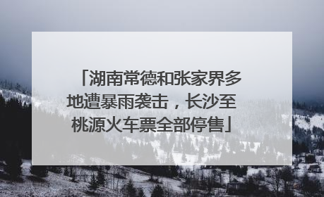 湖南常德和张家界多地遭暴雨袭击，长沙至桃源火车票全部停售