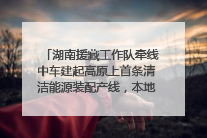 湖南援藏工作队牵线中车建起高原上首条清洁能源装配产线，本地大学生成车间检验员