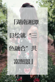 湖南湘潭县绘就“三色融合”共富图景