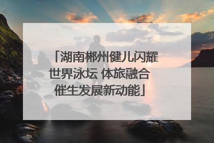 湖南郴州健儿闪耀世界泳坛 体旅融合催生发展新动能