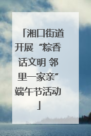 湘口街道开展“粽香话文明 邻里一家亲”端午节活动