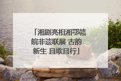 湘剧亮相湘鄂赣皖非遗联展 古韵新生 且歌且行