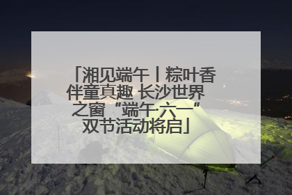 湘见端午丨粽叶香伴童真趣 长沙世界之窗“端午·六一”双节活动将启