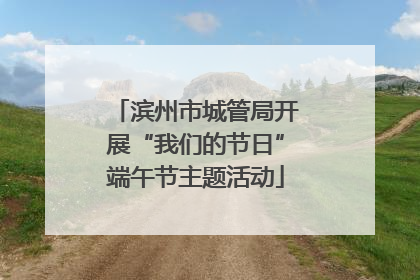 滨州市城管局开展“我们的节日”端午节主题活动