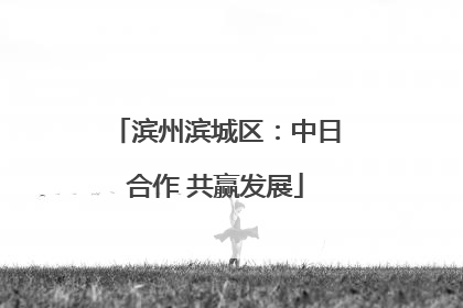 滨州滨城区：中日合作 共赢发展