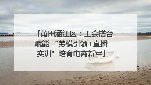 莆田涵江区：工会搭台赋能 “劳模引领+直播实训”培育电商新军