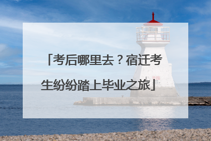 考后哪里去？宿迁考生纷纷踏上毕业之旅