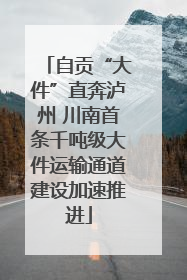 自贡“大件”直奔泸州 川南首条千吨级大件运输通道建设加速推进