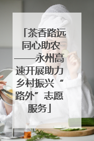茶香路远 同心助农——永州高速开展助力乡村振兴“路外”志愿服务