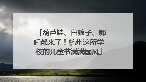 葫芦娃、白娘子、哪吒都来了！杭州这所学校的儿童节满满国风