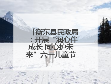 衡东县民政局：开展“润心伴成长 同心护未来”六一儿童节系列关爱活动