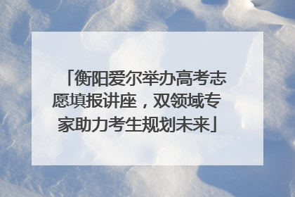 衡阳爱尔举办高考志愿填报讲座，双领域专家助力考生规划未来