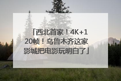 西北首家！4K+120帧！乌鲁木齐这家影城把电影玩明白了