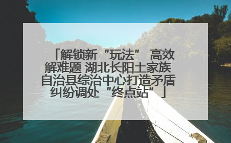 解锁新“玩法” 高效解难题 湖北长阳土家族自治县综治中心打造矛盾纠纷调处“终点站”