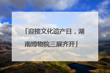 迎接文化遗产日，湖南博物院三展齐开