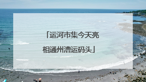 运河市集今天亮相通州漕运码头