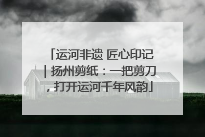 运河非遗 匠心印记｜扬州剪纸：一把剪刀，打开运河千年风韵