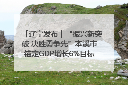 辽宁发布｜“振兴新突破 决胜勇争先”本溪市锚定GDP增长6%目标推进十项重点工作