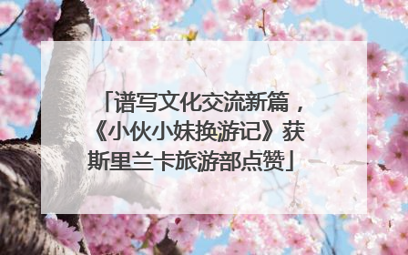谱写文化交流新篇，《小伙小妹换游记》获斯里兰卡旅游部点赞