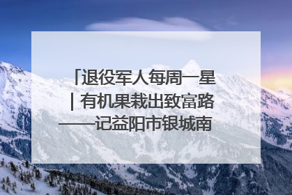 退役军人每周一星｜有机果栽出致富路——记益阳市银城南湖蔬果农民专业合作社总经理晏桂明