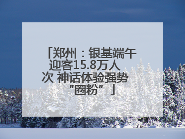郑州：银基端午迎客15.8万人次 神话体验强势“圈粉”