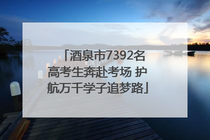 酒泉市7392名高考生奔赴考场 护航万千学子追梦路