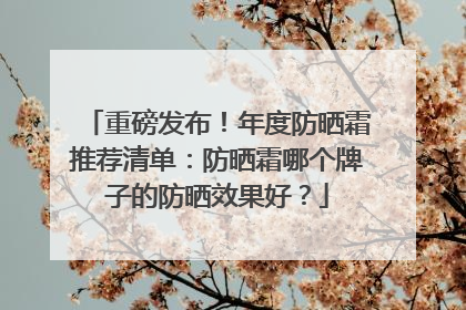 重磅发布！年度防晒霜推荐清单：防晒霜哪个牌子的防晒效果好？