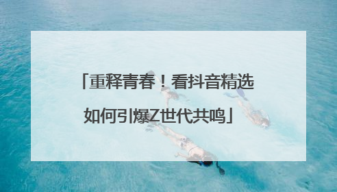 重释青春！看抖音精选如何引爆Z世代共鸣